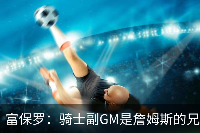富保罗：骑士副GM是詹姆斯的兄弟极为关键 不利之处在于没了加兰