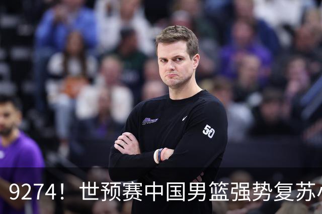 9274！世预赛中国男篮强势复苏小组出线，郭士强变阵3奇兵助阵