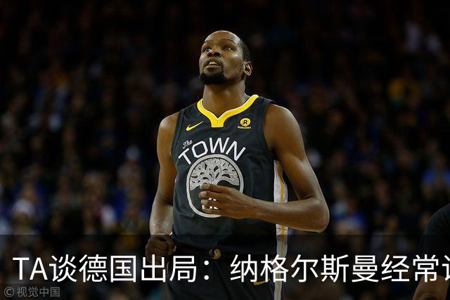 TA谈德国出局：纳格尔斯曼经常说一套做一套，德国队疑似将帅脱节